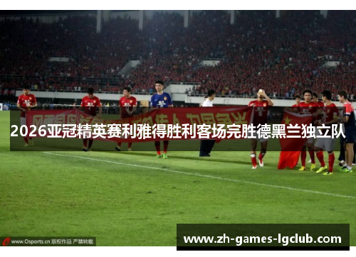 2026亚冠精英赛利雅得胜利客场完胜德黑兰独立队