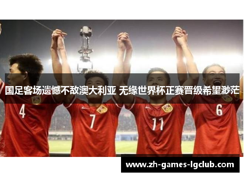 国足客场遗憾不敌澳大利亚 无缘世界杯正赛晋级希望渺茫 国足客场遗憾不敌澳大利亚 无缘世界杯正赛晋级希望渺茫