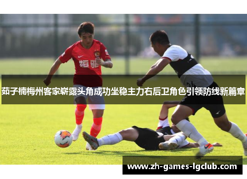 茹子楠梅州客家崭露头角成功坐稳主力右后卫角色引领防线新篇章